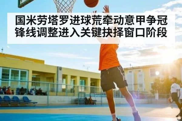 国米劳塔罗进球荒牵动意甲争冠锋线调整进入关键抉择窗口阶段